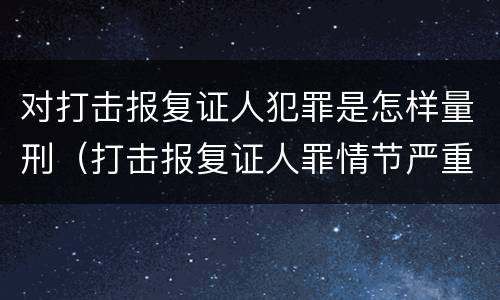 对打击报复证人犯罪是怎样量刑（打击报复证人罪情节严重）