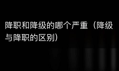 降职和降级的哪个严重（降级与降职的区别）