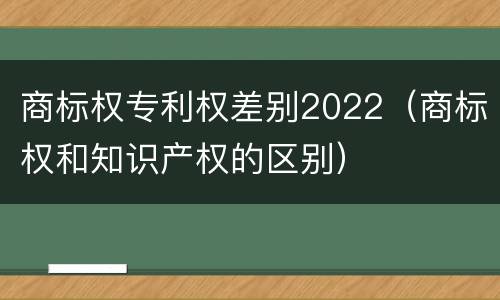 商标权专利权差别2022（商标权和知识产权的区别）