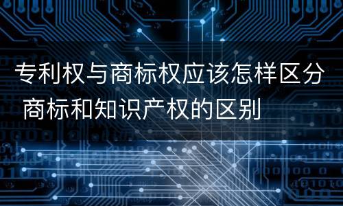 专利权与商标权应该怎样区分 商标和知识产权的区别