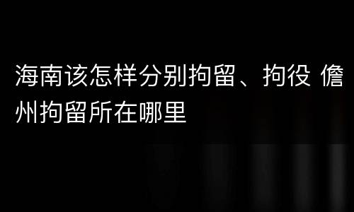 海南该怎样分别拘留、拘役 儋州拘留所在哪里