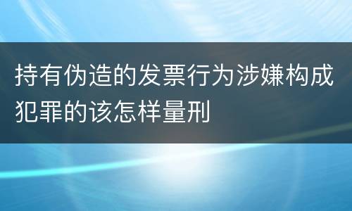 持有伪造的发票行为涉嫌构成犯罪的该怎样量刑