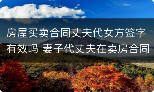 房屋买卖合同丈夫代女方签字有效吗 妻子代丈夫在卖房合同签的字