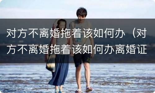 对方不离婚拖着该如何办（对方不离婚拖着该如何办离婚证）