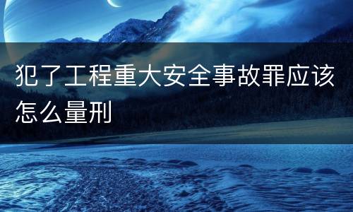 犯了工程重大安全事故罪应该怎么量刑