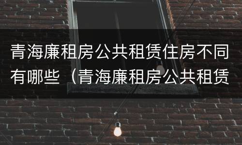 青海廉租房公共租赁住房不同有哪些（青海廉租房公共租赁住房不同有哪些要求）