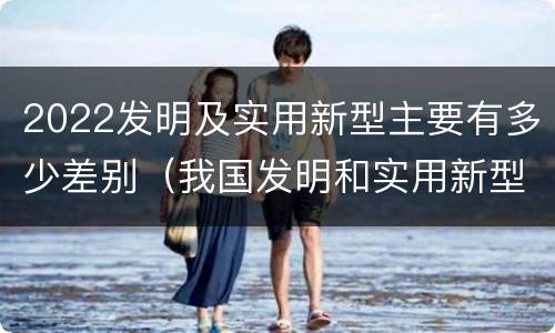 2022发明及实用新型主要有多少差别（我国发明和实用新型的标准）