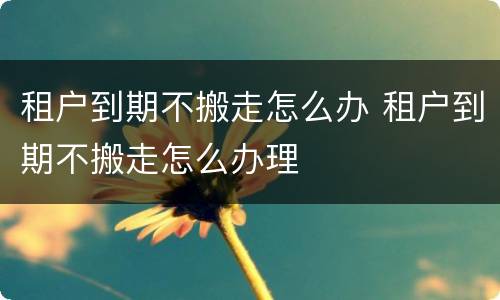 租户到期不搬走怎么办 租户到期不搬走怎么办理