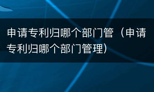 申请专利归哪个部门管（申请专利归哪个部门管理）