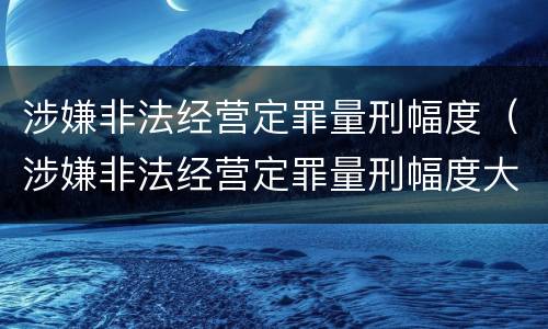 涉嫌非法经营定罪量刑幅度（涉嫌非法经营定罪量刑幅度大吗）