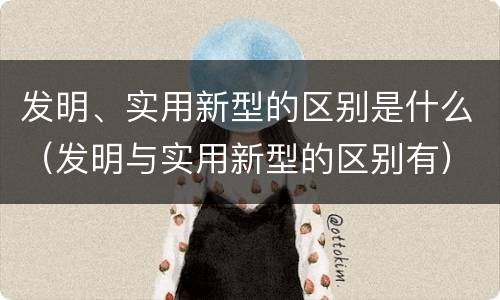 发明、实用新型的区别是什么（发明与实用新型的区别有）