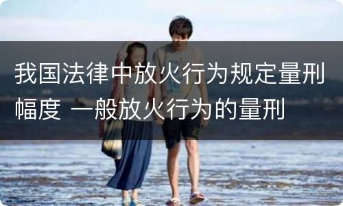 我国法律中放火行为规定量刑幅度 一般放火行为的量刑