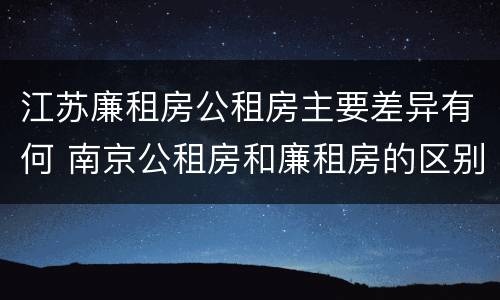 江苏廉租房公租房主要差异有何 南京公租房和廉租房的区别