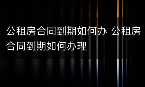 公租房合同到期如何办 公租房合同到期如何办理