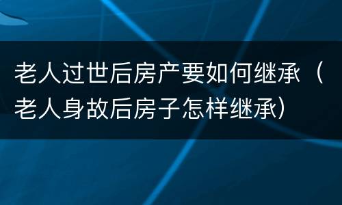 老人过世后房产要如何继承（老人身故后房子怎样继承）