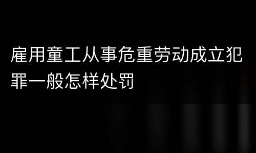 雇用童工从事危重劳动成立犯罪一般怎样处罚