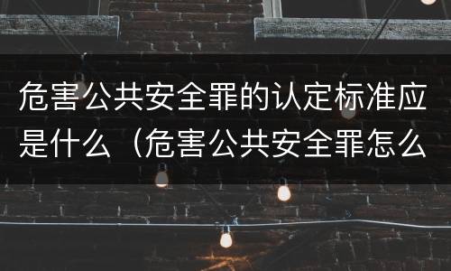 危害公共安全罪的认定标准应是什么（危害公共安全罪怎么定义）