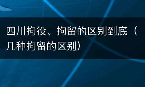 四川拘役、拘留的区别到底（几种拘留的区别）