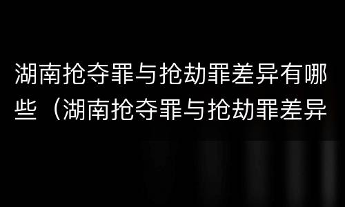 湖南抢夺罪与抢劫罪差异有哪些（湖南抢夺罪与抢劫罪差异有哪些案例）