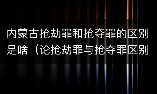 内蒙古抢劫罪和抢夺罪的区别是啥（论抢劫罪与抢夺罪区别）