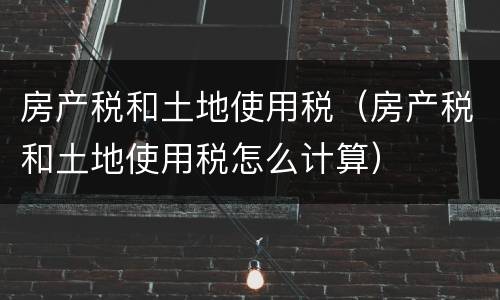房产税和土地使用税（房产税和土地使用税怎么计算）