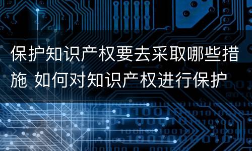 保护知识产权要去采取哪些措施 如何对知识产权进行保护