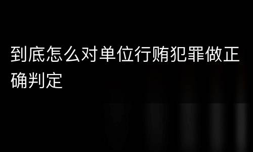到底怎么对单位行贿犯罪做正确判定