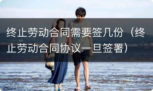 终止劳动合同需要签几份（终止劳动合同协议一旦签署）