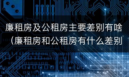 廉租房及公租房主要差别有啥（廉租房和公租房有什么差别）