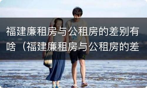 福建廉租房与公租房的差别有啥（福建廉租房与公租房的差别有啥区别）