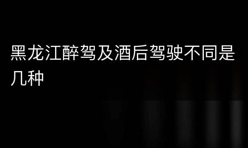 黑龙江醉驾及酒后驾驶不同是几种