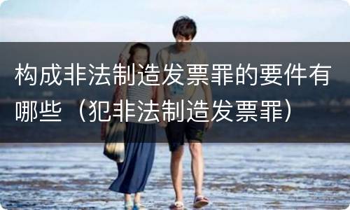 构成非法制造发票罪的要件有哪些（犯非法制造发票罪）