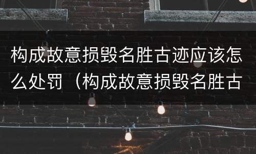 构成故意损毁名胜古迹应该怎么处罚（构成故意损毁名胜古迹应该怎么处罚呢）