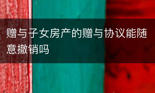 赠与子女房产的赠与协议能随意撤销吗