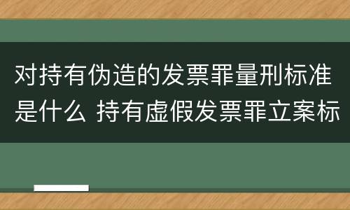 对持有伪造的发票罪量刑标准是什么 持有虚假发票罪立案标准