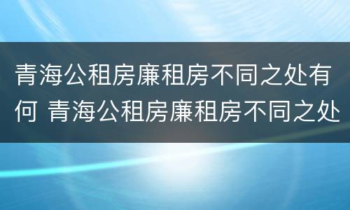 青海公租房廉租房不同之处有何 青海公租房廉租房不同之处有何区别