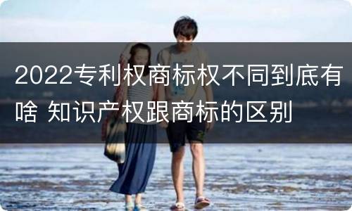 2022专利权商标权不同到底有啥 知识产权跟商标的区别