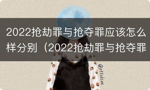 2022抢劫罪与抢夺罪应该怎么样分别（2022抢劫罪与抢夺罪应该怎么样分别判刑）