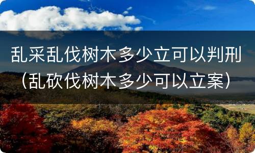 乱采乱伐树木多少立可以判刑（乱砍伐树木多少可以立案）