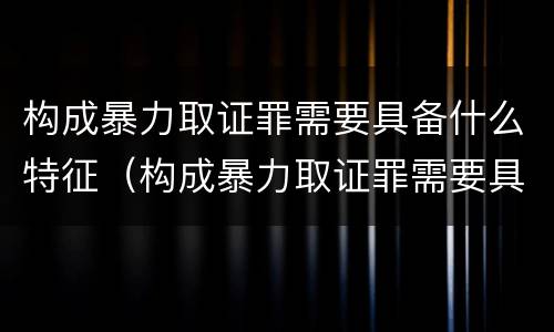 构成暴力取证罪需要具备什么特征（构成暴力取证罪需要具备什么特征条件）