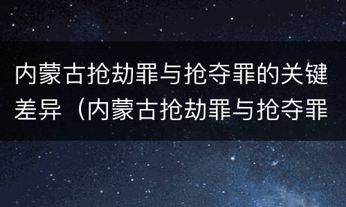 内蒙古抢劫罪与抢夺罪的关键差异（内蒙古抢劫罪与抢夺罪的关键差异是什么）