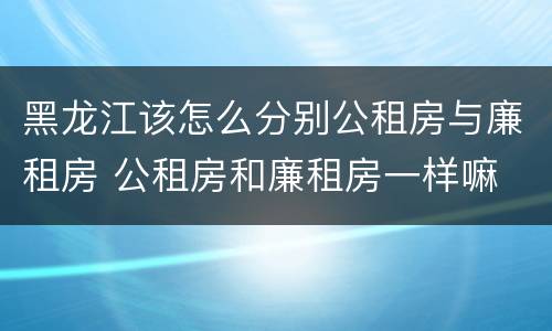 黑龙江该怎么分别公租房与廉租房 公租房和廉租房一样嘛