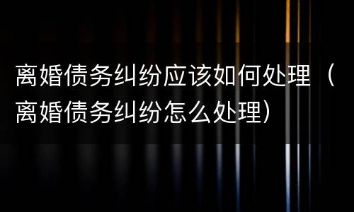 离婚债务纠纷应该如何处理（离婚债务纠纷怎么处理）