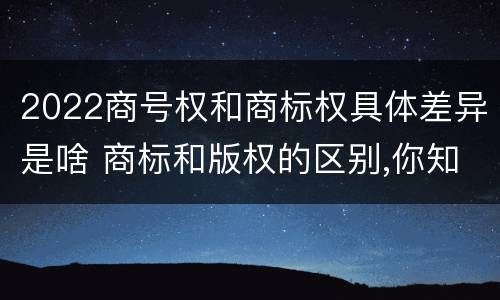 2022商号权和商标权具体差异是啥 商标和版权的区别,你知道多少?