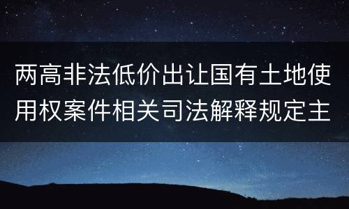 两高非法低价出让国有土地使用权案件相关司法解释规定主要内容包括什么