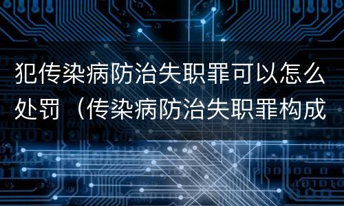 犯传染病防治失职罪可以怎么处罚（传染病防治失职罪构成要件）