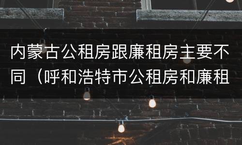 内蒙古公租房跟廉租房主要不同（呼和浩特市公租房和廉租房的区别）