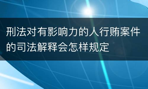 刑法对有影响力的人行贿案件的司法解释会怎样规定