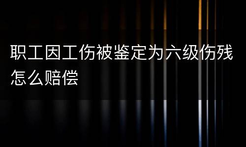 职工因工伤被鉴定为六级伤残怎么赔偿