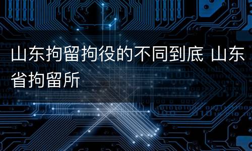 山东拘留拘役的不同到底 山东省拘留所